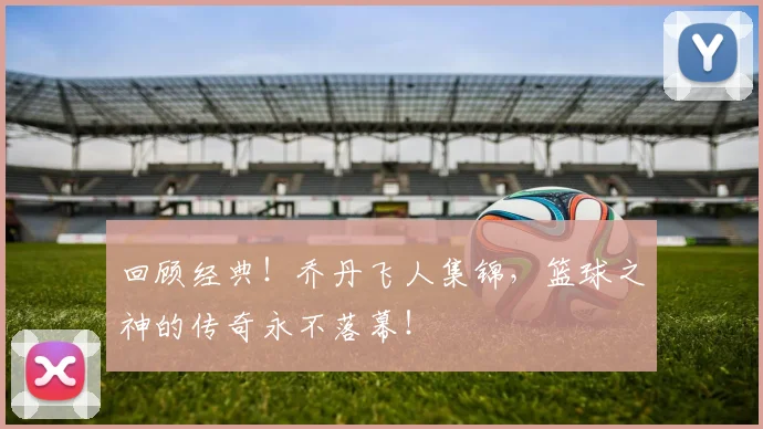 回顾经典!乔丹飞人集锦,篮球之神的传奇永不落幕!