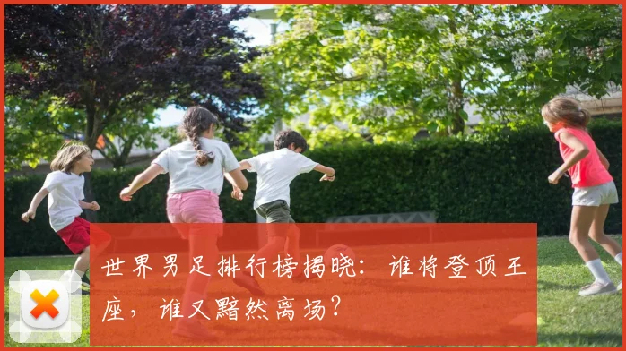 世界男足排行榜揭晓:谁将登顶王座,谁又黯然离场?