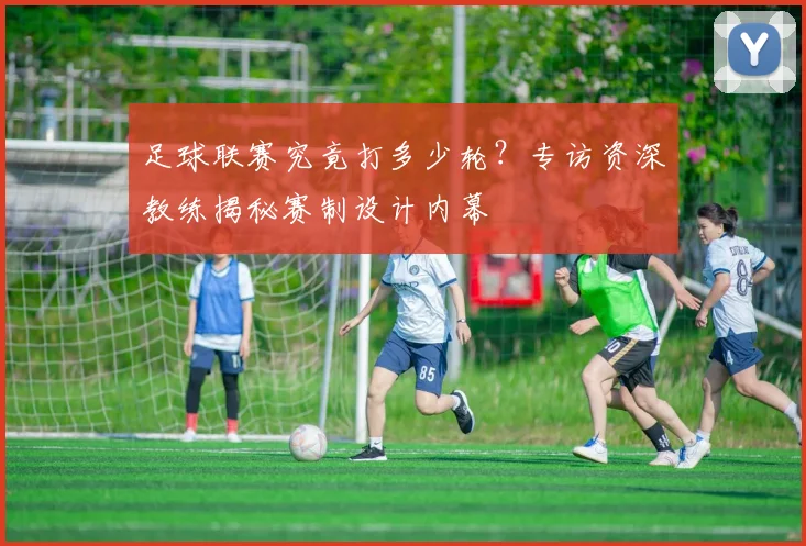 足球联赛究竟打多少轮?专访资深教练揭秘赛制设计内幕