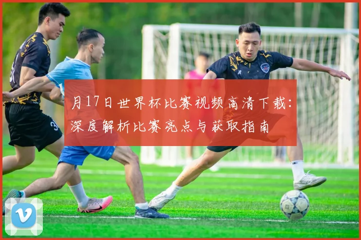 月17日世界杯比赛视频高清下载:深度解析比赛亮点与获取指南