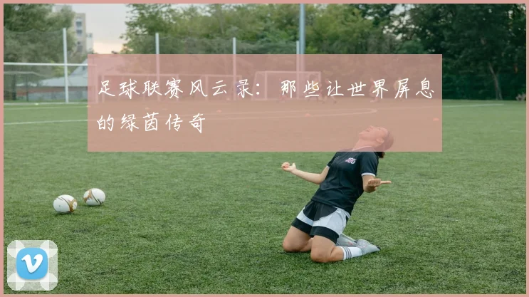 足球联赛风云录：那些让世界屏息的绿茵传奇