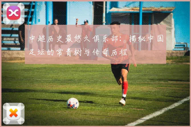 中超历史最悠久俱乐部：揭秘中国足坛的常青树与传奇历程