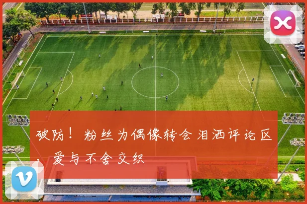 破防!粉丝为偶像转会泪洒评论区,爱与不舍交织