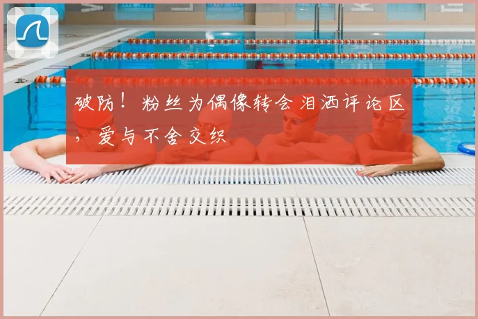 破防!粉丝为偶像转会泪洒评论区,爱与不舍交织