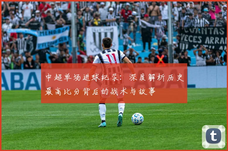 中超单场进球纪录:深度解析历史最高比分背后的战术与故事
