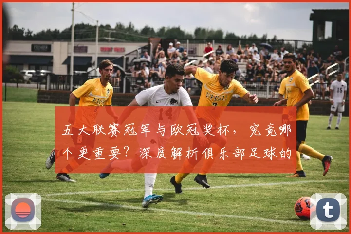 五大联赛冠军与欧冠奖杯,究竟哪个更重要?深度解析俱乐部足球的终极荣誉之争