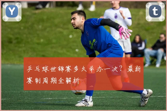 乒乓球世锦赛多久举办一次?最新赛制周期全解析