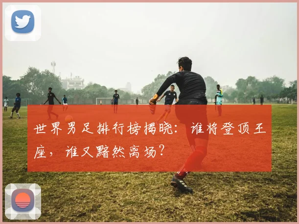 世界男足排行榜揭晓:谁将登顶王座,谁又黯然离场?